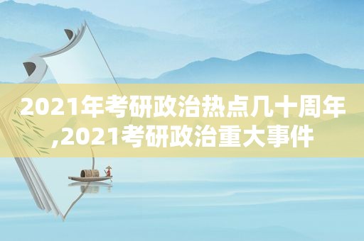 2021年考研政治热点几十周年,2021考研政治重大事件