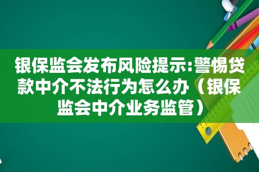 银保监会发布风险提示:警惕贷款中介不法行为怎么办（银保监会中介业务监管）