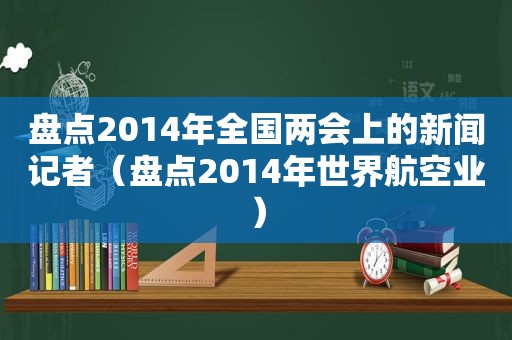 盘点2014年全国两会上的新闻记者（盘点2014年世界航空业）