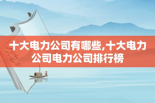 十大电力公司有哪些,十大电力公司电力公司排行榜