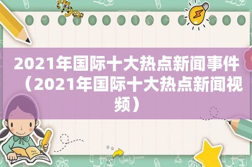 2021年国际十大热点新闻事件（2021年国际十大热点新闻视频）