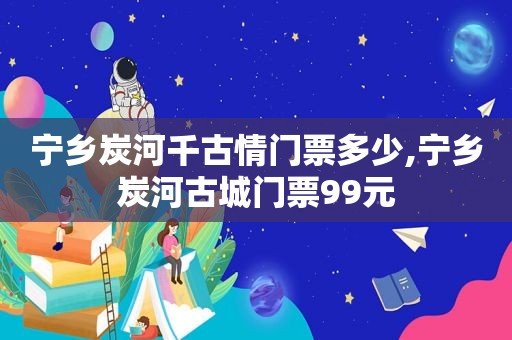 宁乡炭河千古情门票多少,宁乡炭河古城门票99元