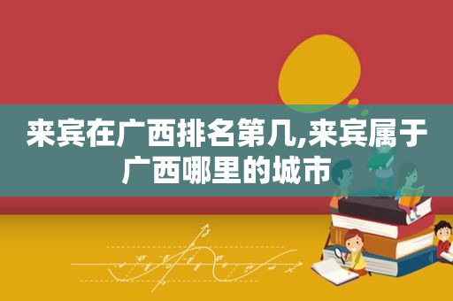 来宾在广西排名第几,来宾属于广西哪里的城市