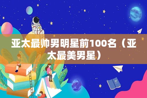 亚太最帅男明星前100名（亚太最美男星）