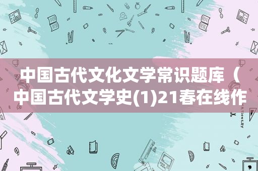 中国古代文化文学常识题库（中国古代文学史(1)21春在线作业2）