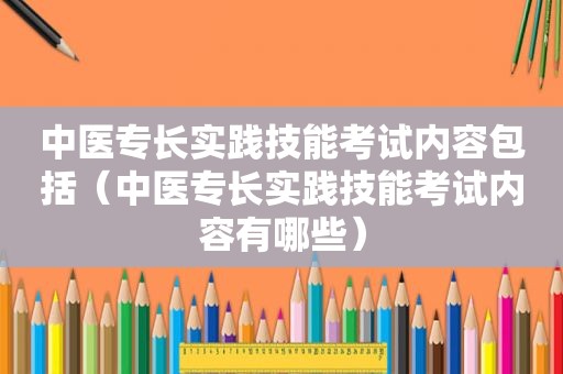 中医专长实践技能考试内容包括（中医专长实践技能考试内容有哪些）