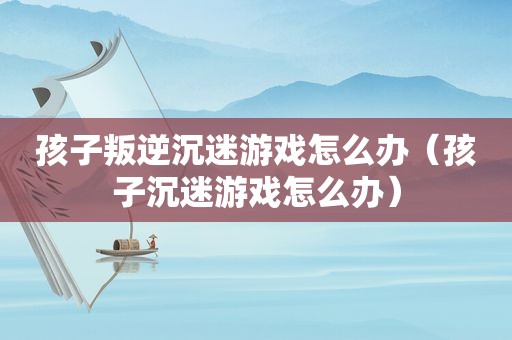 孩子叛逆沉迷游戏怎么办（孩子沉迷游戏怎么办）