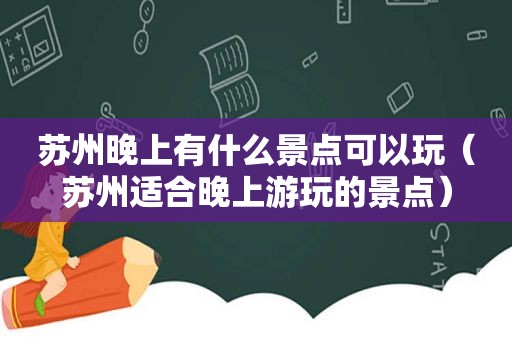 苏州晚上有什么景点可以玩（苏州适合晚上游玩的景点）