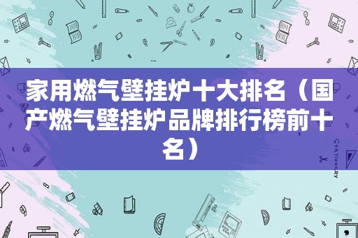 家用燃气壁挂炉十大排名（国产燃气壁挂炉品牌排行榜前十名）