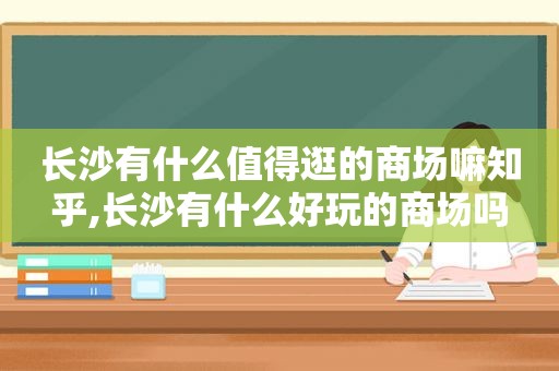 长沙有什么值得逛的商场嘛知乎,长沙有什么好玩的商场吗