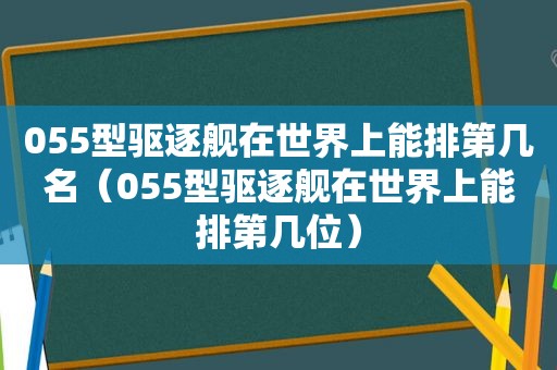 055型驱逐舰在世界上能排第几名（055型驱逐舰在世界上能排第几位）