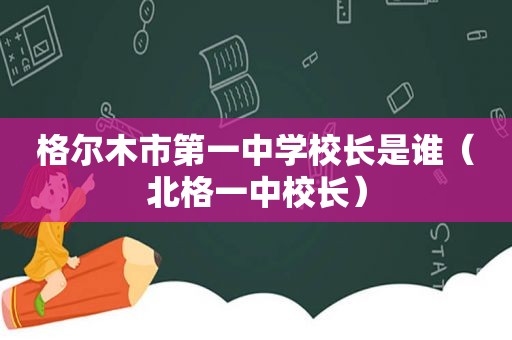 格尔木市第一中学校长是谁（北格一中校长）