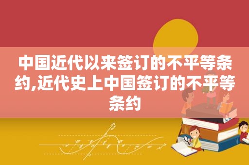 中国近代以来签订的不平等条约,近代史上中国签订的不平等条约