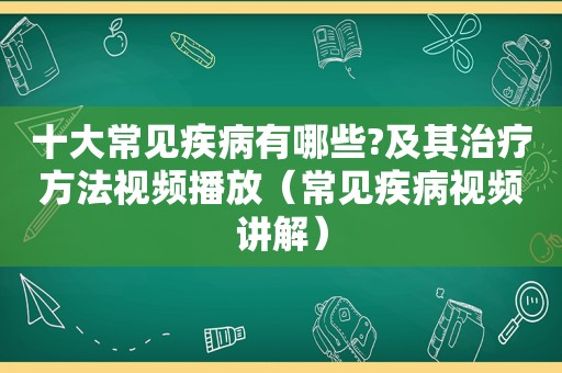 十大常见疾病有哪些?及其治疗方法视频播放（常见疾病视频讲解）