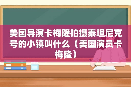 美国导演卡梅隆拍摄泰坦尼克号的小镇叫什么（美国演员卡梅隆）