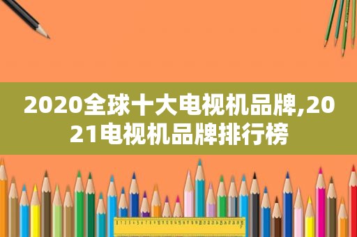 2020全球十大电视机品牌,2021电视机品牌排行榜