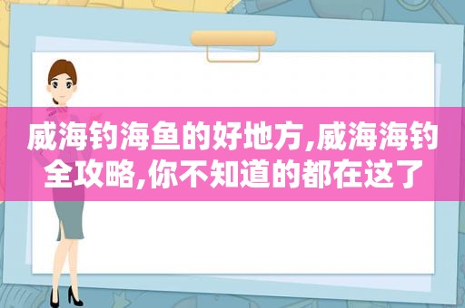 威海钓海鱼的好地方,威海海钓全攻略,你不知道的都在这了