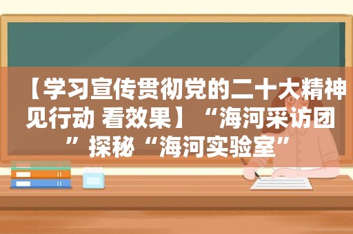 【学习宣传贯彻党的二十大精神 见行动 看效果】“海河采访团”探秘“海河实验室”