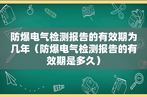 防爆电气检测报告的有效期为几年（防爆电气检测报告的有效期是多久）