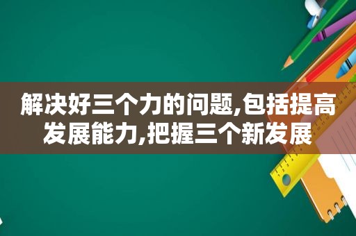 解决好三个力的问题,包括提高发展能力,把握三个新发展