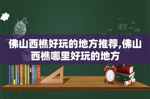 佛山西樵好玩的地方推荐,佛山西樵哪里好玩的地方