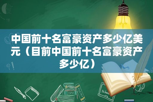 中国前十名富豪资产多少亿美元（目前中国前十名富豪资产多少亿）