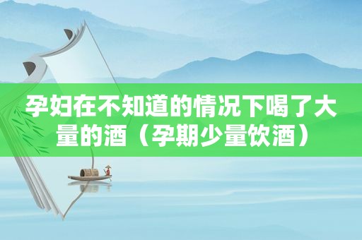 孕妇在不知道的情况下喝了大量的酒（孕期少量饮酒）