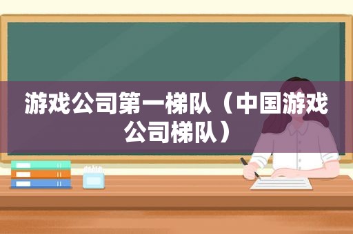 游戏公司第一梯队（中国游戏公司梯队）