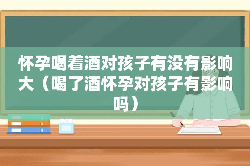 怀孕喝着酒对孩子有没有影响大（喝了酒怀孕对孩子有影响吗）