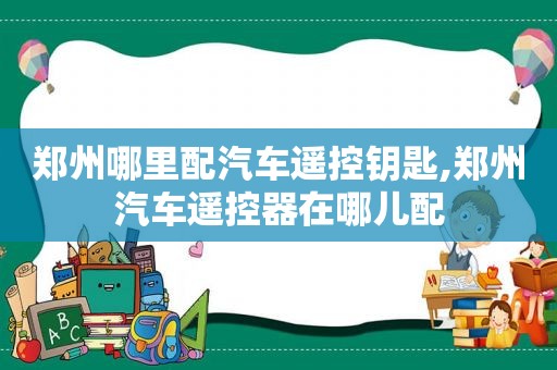 郑州哪里配汽车遥控钥匙,郑州汽车遥控器在哪儿配