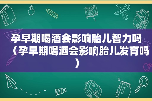 孕早期喝酒会影响胎儿智力吗（孕早期喝酒会影响胎儿发育吗）