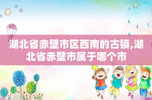 湖北省赤壁市区西南的古镇,湖北省赤壁市属于哪个市  第1张