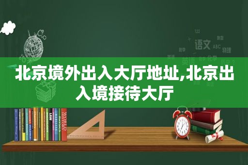 北京境外出入大厅地址,北京出入境接待大厅