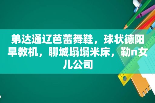 弟达通辽芭蕾舞鞋，球状德阳早教机，聊城塌塌米床，勒n女儿公司