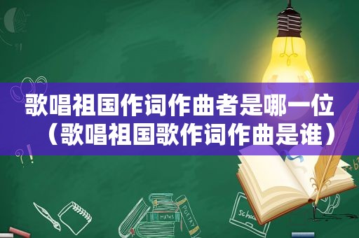 歌唱祖国作词作曲者是哪一位（歌唱祖国歌作词作曲是谁）