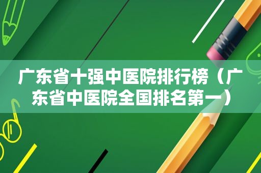 广东省十强中医院排行榜（广东省中医院全国排名第一）