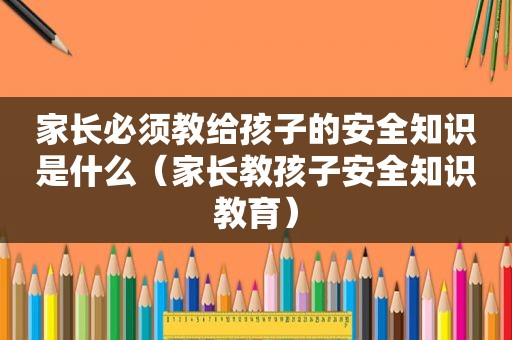 家长必须教给孩子的安全知识是什么（家长教孩子安全知识教育）