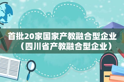 首批20家国家产教融合型企业（四川省产教融合型企业）