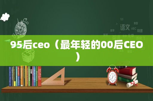 95后ceo（最年轻的00后CEO）