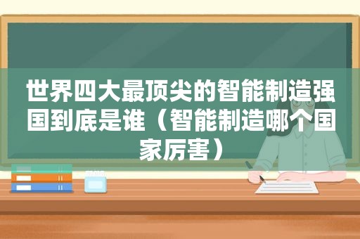 世界四大最顶尖的智能制造强国到底是谁（智能制造哪个国家厉害）