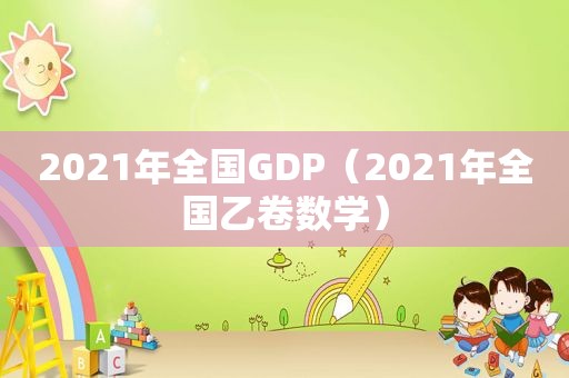 2021年全国GDP（2021年全国乙卷数学）