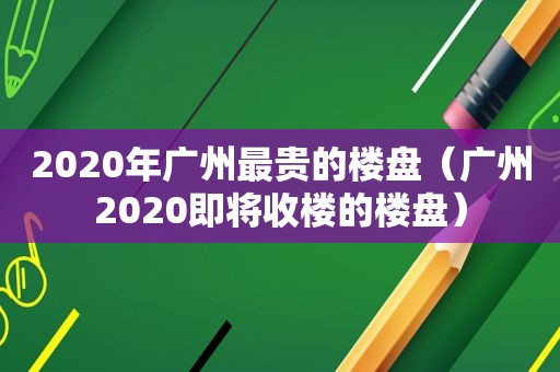 2020年广州最贵的楼盘（广州2020即将收楼的楼盘）