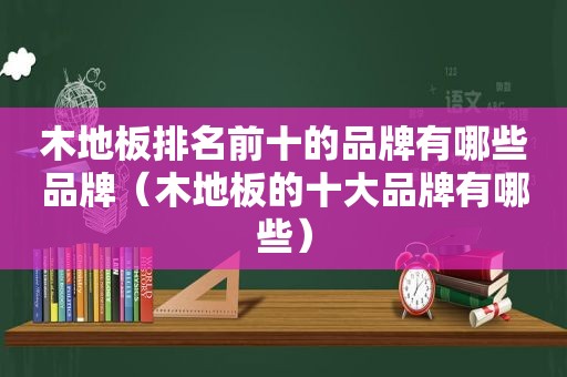 木地板排名前十的品牌有哪些品牌（木地板的十大品牌有哪些）