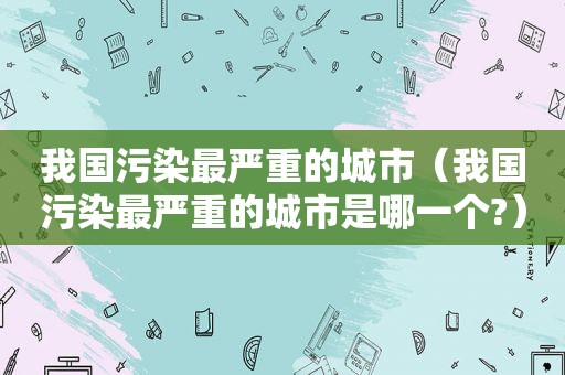 我国污染最严重的城市（我国污染最严重的城市是哪一个?）