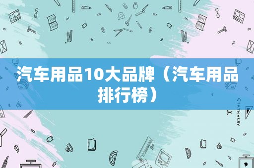 汽车用品10大品牌（汽车用品排行榜）