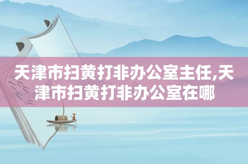 天津市扫黄打非办公室主任,天津市扫黄打非办公室在哪