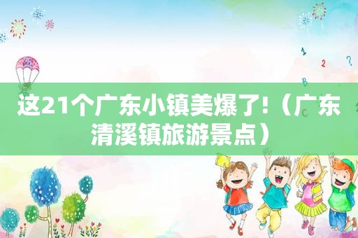 这21个广东小镇美爆了!（广东清溪镇旅游景点）