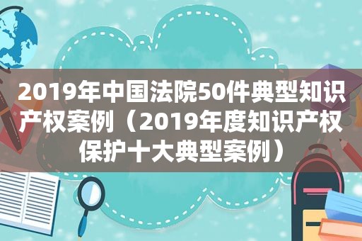 2019年中国法院50件典型知识产权案例（2019年度知识产权保护十大典型案例）