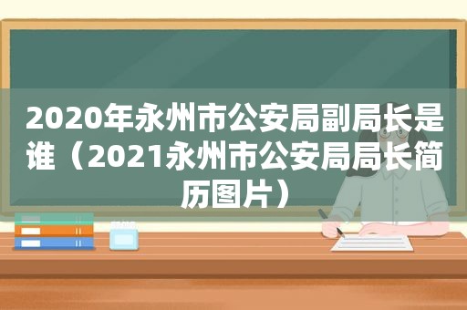 2020年永州市公安局副局长是谁（2021永州市公安局局长简历图片）