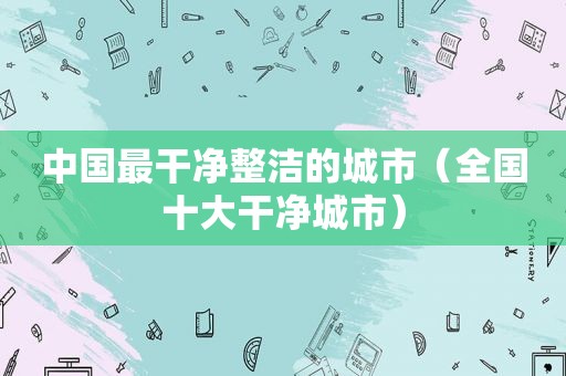 中国最干净整洁的城市（全国十大干净城市）